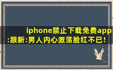 iphone禁止下载免费app:跟新:男人内心激荡脸红不已！