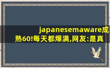 japanesemaware成熟60!每天都爆满,网友:是真的！没有骗我