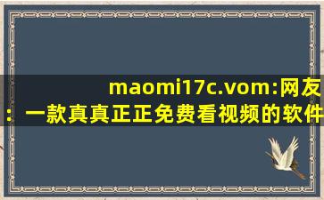 maomi17c.vom:网友：一款真真正正免费看视频的软件