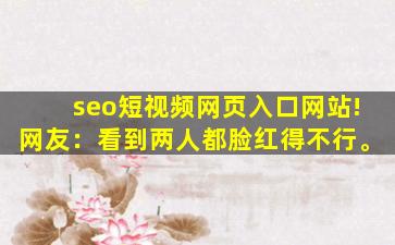 seo短视频网页入口网站!网友：看到两人都脸红得不行。