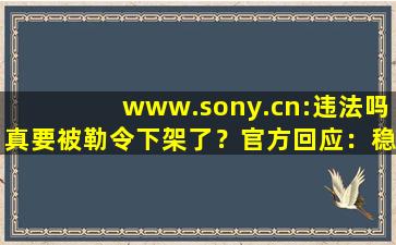 www.sony.cn:违法吗真要被勒令下架了？官方回应：稳定运行着呢！,勿忘我