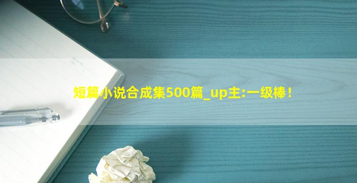 短篇小说合成集500篇_up主:一级棒！