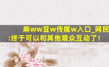 麻ww豆w传媒w入口_网民:终于可以和其他观众互动了！